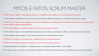 MITOS E FATOS: SCRUM MASTER
1. MITO: Para ser efetivo, o ScrumMaster já deve ter trabalhado como membro de um Time de Desenvolvimento
2. O ScrumMaster trabalha para que o Scrum seja corretamente utilizado, ensinando-o e reforçando seus valores e regras
3. MITO: O ScrumMaster deve trabalhar para remover impedimentos ao trabalho do Time de Desenvolvimento, mas apenas aqueles
que não exigem mudanças organizacionais
4. MITO: ScrumMaster é o papel mais importante em um projeto que usa Scrum
5. O ScrumMaster deve ter boas habilidades interpessoais para facilitar a resolução de conﬂitos e promover a boa comunicação
6. O ScrumMaster deve proteger o Time de Desenvolvimento de interferências externas
7. MITO: O ScrumMaster o deve gerenciar o trabalho do Time de Desenvolvimento
8. MITO: O ScrumMaster trabalha em direção a se tornar cada vez mais necessário
9. Os ScrumMasters que trabalham o expediente inteiro nesse papel realizam melhor o seu trabalho
10. Ao opinar, impor ou interferir nas decisões de trabalho do Time de Desenvolvimento, o ScrumMaster torna-se menos eﬁciente
 