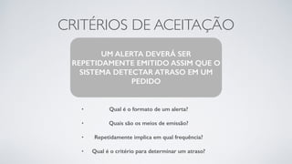 CRITÉRIOS DE ACEITAÇÃO
• Qual é o formato de um alerta?
• Quais são os meios de emissão?
• Repetidamente implica em qual frequência?
• Qual é o critério para determinar um atraso?
UM ALERTA DEVERÁ SER
REPETIDAMENTE EMITIDO ASSIM QUE O
SISTEMA DETECTAR ATRASO EM UM
PEDIDO
 
