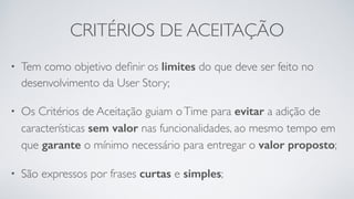 CRITÉRIOS DE ACEITAÇÃO
• Tem como objetivo deﬁnir os limites do que deve ser feito no
desenvolvimento da User Story;
• Os Critérios de Aceitação guiam oTime para evitar a adição de
características sem valor nas funcionalidades, ao mesmo tempo em
que garante o mínimo necessário para entregar o valor proposto;
• São expressos por frases curtas e simples;
 