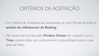 CRITÉRIOS DE ACEITAÇÃO
• Os Critérios de Aceitação são adicionados às User Stories durante as
sessões de reﬁnamento do Backlog;
• Eles devem ser escritos pelo Product Owner em conjunto com o
Time, visando obter um conhecimento compartilhado sobre o que
deve ser feito;
 