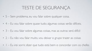 TESTE DE SEGURANÇA
• 5 – Sem problema, eu vou falar sobre qualquer coisa.
• 4 – Eu vou falar sobre quase tudo; algumas coisas serão difíceis.
• 3 – Eu vou falar sobre algumas coisas, mas as outras será difícil
• 2 – Eu não vou falar muito, vou deixar o grupo trazer as coisas
• 1 – Eu irei sorrir, dizer que tudo está bem e concordar com os chefes
 
