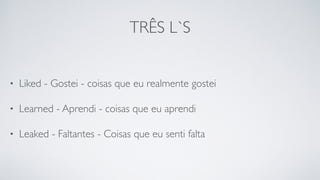 TRÊS L`S
• Liked - Gostei - coisas que eu realmente gostei
• Learned - Aprendi - coisas que eu aprendi
• Leaked - Faltantes - Coisas que eu senti falta
 