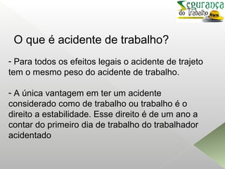 O que é acidente de trabalho?
- Para todos os efeitos legais o acidente de trajeto
tem o mesmo peso do acidente de trabalho.
- A única vantagem em ter um acidente
considerado como de trabalho ou trabalho é o
direito a estabilidade. Esse direito é de um ano a
contar do primeiro dia de trabalho do trabalhador
acidentado
 