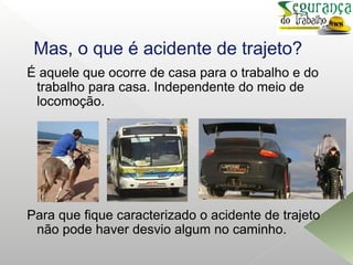 Mas, o que é acidente de trajeto?
É aquele que ocorre de casa para o trabalho e do
trabalho para casa. Independente do meio de
locomoção.
Para que fique caracterizado o acidente de trajeto
não pode haver desvio algum no caminho.
 