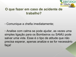 - Comunique a chefia imediatamente;
- Analise com calma se pode ajudar, as vezes uma
simples ligação para os Bombeiros ou SAMU pode
salvar uma vida. Esse é o tipo de atitude que não
precisa esperar, apenas analize e se for necessário
faça!
O que fazer em caso de acidente de
trabalho?
 