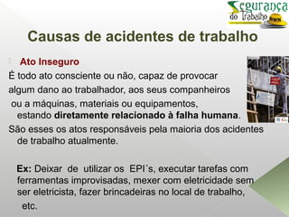 Causas de acidentes de trabalho
 Ato Inseguro
É todo ato consciente ou não, capaz de provocar
algum dano ao trabalhador, aos seus companheiros
ou a máquinas, materiais ou equipamentos,
estando diretamente relacionado à falha humana.
São esses os atos responsáveis pela maioria dos acidentes
de trabalho atualmente.
Ex: Deixar de utilizar os EPI´s, executar tarefas com
ferramentas improvisadas, mexer com eletricidade sem
ser eletricista, fazer brincadeiras no local de trabalho,
etc.
 