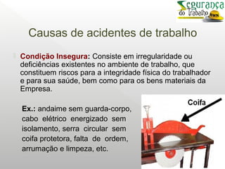 Causas de acidentes de trabalho
 Condição Insegura: Consiste em irregularidade ou
deficiências existentes no ambiente de trabalho, que
constituem riscos para a integridade física do trabalhador
e para sua saúde, bem como para os bens materiais da
Empresa.
Ex.: andaime sem guarda-corpo,
cabo elétrico energizado sem
isolamento, serra circular sem
coifa protetora, falta de ordem,
arrumação e limpeza, etc.
 