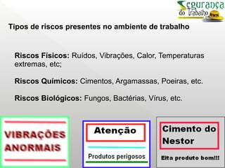 Riscos Físicos: Ruídos, Vibrações, Calor, Temperaturas
extremas, etc;
Riscos Químicos: Cimentos, Argamassas, Poeiras, etc.
Riscos Biológicos: Fungos, Bactérias, Vírus, etc.
Tipos de riscos presentes no ambiente de trabalho
 