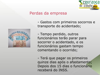 - Gastos com primeiros socorros e
transporte do acidentado;
- Tempo perdido, outros
funcionários terão parar para
socorrer o acidentado, e os
funcionários gastam tempo
comentando o ocorrido;
- Terá que pagar os primeiros
quinze dias após o afastamento;
Depois dos 15 dias o funcionário
receberá do INSS.
Perdas da empresa
 