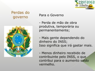 Para o Governo
- Perda de mão de obra
produtiva, temporária ou
permanentemente;
- Mais gente dependendo do
dinheiro do INSS;
Isso significa que irá gastar mais.
- Menos dinheiro recebido de
contribuinte pelo INSS, o que
contribui para o aumento saldo
vermelho.
Perdas do
governo
 