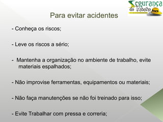 Para evitar acidentes
- Conheça os riscos;
- Leve os riscos a sério;
- Mantenha a organização no ambiente de trabalho, evite
materiais espalhados;
- Não improvise ferramentas, equipamentos ou materiais;
- Não faça manutenções se não foi treinado para isso;
- Evite Trabalhar com pressa e correria;
 
