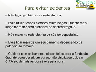 - Não faça gambiarras na rede elétrica;
- Evite utilizar cabos elétricos muito longos. Quanto mais
longo for maior será a chance de sobrecarregá-lo;
- Não mexa na rede elétrica se não for especialista;
- Evite ligar mais de um equipamento dependendo da
potência da tomada;
- Cuidado com os buracos ociosos feitos para a fundação.
Quando perceber algum buraco não sinalizado avise a
CIPA e o demais responsáveis pela obra;
Para evitar acidentes
 