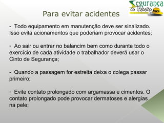 - Todo equipamento em manutenção deve ser sinalizado.
Isso evita acionamentos que poderiam provocar acidentes;
- Ao sair ou entrar no balancim bem como durante todo o
exercício de cada atividade o trabalhador deverá usar o
Cinto de Segurança;
- Quando a passagem for estreita deixa o colega passar
primeiro;
- Evite contato prolongado com argamassa e cimentos. O
contato prolongado pode provocar dermatoses e alergias
na pele;
Para evitar acidentes
 