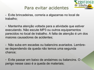 - Evite brincadeiras, correria a algazarras no local de
trabalho;
- Mantenha atenção voltada para a atividade que estiver
executando. Não escute MP3 ou outros equipamentos
parecidos no local de trabalho. A falta de atenção é um dos
maiores causadores de acidentes;
- Não suba em escadas ou balancins avariados. Lembre-
se dependendo da queda não temos uma segunda
chance;
- Evite passar em baixo de andaimes ou balancins. O
perigo nesse caso é a queda de materiais;
Para evitar acidentes
 