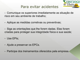 - Comunique os superiores imediatamente as situação de
risco em seu ambiente de trabalho;
- Aplique as medidas corretivas ou preventivas;
- Siga as orientações que lhe forem dadas. Elas foram
criadas para proteger sua integridade física e sua saúde;
- Use EPIs;
- Ajude a preservar os EPCs.
- Participe dos treinamentos oferecidos pela empresa.
Para evitar acidentes
 