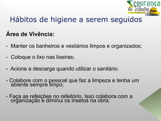 Área de Vivência:
- Manter os banheiros e vestiários limpos e organizados;
- Coloque o lixo nas lixeiras;
- Acione a descarga quando utilizar o sanitário.
- Colabore com o pessoal que faz a limpeza e tenha um
abiente sempre limpo;
- Faça as refeições no refeitório. Isso colabora com a
organização e diminui os insetos na obra;
Hábitos de higiene a serem seguidos
 