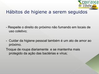 - Respeite o direito do próximo não fumando em locais de
uso coletivo;
- Cuidar da higiene pessoal também é um ato de amor ao
próximo.
Troque de roupa diariamente e se mantenha mais
protegido da ação das bactérias e vírus;
Hábitos de higiene a serem seguidos
 