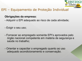 Obrigações da empresa:
- Adquirir o EPI adequado ao risco de cada atividade;
- Exigir o seu uso;
- Fornecer ao empregado somente EPI’s aprovados pelo
órgão nacional competente em matéria de segurança e
saúde no trabalho;
- Orientar e capacitar o empregado quanto ao uso
adequado acondicionamento e conservação.
EPI – Equipamento de Proteção Individual
 