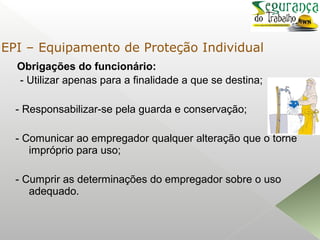 Obrigações do funcionário:
- Utilizar apenas para a finalidade a que se destina;
- Responsabilizar-se pela guarda e conservação;
- Comunicar ao empregador qualquer alteração que o torne
impróprio para uso;
- Cumprir as determinações do empregador sobre o uso
adequado.
EPI – Equipamento de Proteção Individual
 