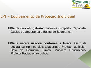 EPIs de uso obrigatório: Uniforme completo, Capacete,
Óculos de Segurança e Botina de Segurança.
EPIs a serem usados conforme a tarefa: Cinto de
segurança (um ou dois talabartes), Protetor auricular,
Bota de Borracha, Luvas, Máscara Respiratória,
Protetor Facial, entre outros.
EPI – Equipamento de Proteção Individual
 