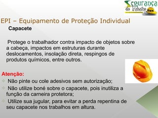 Capacete
Protege o trabalhador contra impacto de objetos sobre
a cabeça, impactos em estruturas durante
deslocamentos, insolação direta, respingos de
produtos químicos, entre outros.
Atenção:
 Não pinte ou cole adesivos sem autorização;
 Não utilize boné sobre o capacete, pois inutiliza a
função da carneira protetora;
 Utilize sua jugular, para evitar a perda repentina de
seu capacete nos trabalhos em altura.
EPI – Equipamento de Proteção Individual
 