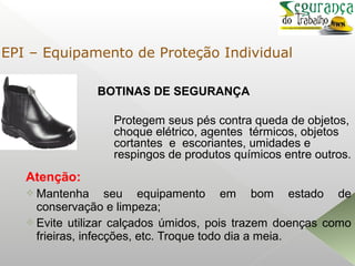 BOTINAS DE SEGURANÇA
Atenção:
 Mantenha seu equipamento em bom estado de
conservação e limpeza;
 Evite utilizar calçados úmidos, pois trazem doenças como
frieiras, infecções, etc. Troque todo dia a meia.
Protegem seus pés contra queda de objetos,
choque elétrico, agentes térmicos, objetos
cortantes e escoriantes, umidades e
respingos de produtos químicos entre outros.
EPI – Equipamento de Proteção Individual
 