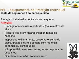 Cinto de segurança tipo pára-quedista
Protege o trabalhador contra riscos de queda.
Atenção:
1. É obrigatório seu uso a partir de 2 (dois) metros de
altura;
2. Procure fixá-lo em lugares independentes do
andaime;
3. Inspecione-o diariamente, conserve-o isento de
óleos, graxas e evite o contato com materiais
cortantes ou pontiagudos;
4. Não prendê-lo em cantoneiras, tubos ou ponta de
andaimes
 Guarde-o no armário somente seco.
EPI – Equipamento de Proteção Individual
 