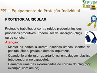PROTETOR AURICULAR
Protege o trabalhador contra ruídos provenientes dos
processos produtivos. Podem ser de inserção (plug)
ou de concha.
Atenção:
 Manter as partes a serem inseridas limpas, isentas de
poeiras, óleos, graxas e demais impurezas;
 Quando fora de uso, guardá-lo na embalagem plástica
(não pendurar no capacete);
 Demarcar uma das extremidades do cordão do plug (por
exemplo, com um nó).
EPI – Equipamento de Proteção Individual
 