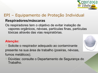 Respiradores/máscaras
Os respiradores tem o objetivo de evitar inalação de
vapores orgânicos, névoas, partículas finas, partículas
tóxicas através das vias respiratórias.
Atenção:
 Solicite o respirador adequado ao contaminante
presente na sua área de trabalho (poeiras, névoas,
fumos metálicos);
 Dúvidas: consulte o Departamento de Segurança do
Trabalho.
EPI – Equipamento de Proteção Individual
 