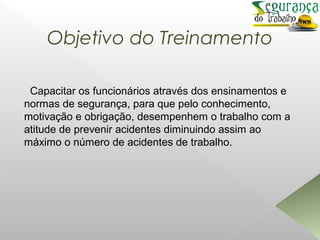 Objetivo do Treinamento
Capacitar os funcionários através dos ensinamentos e
normas de segurança, para que pelo conhecimento,
motivação e obrigação, desempenhem o trabalho com a
atitude de prevenir acidentes diminuindo assim ao
máximo o número de acidentes de trabalho.
 