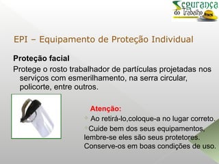 Proteção facial
Protege o rosto trabalhador de partículas projetadas nos
serviços com esmerilhamento, na serra circular,
policorte, entre outros.
Atenção:
 Ao retirá-lo,coloque-a no lugar correto.
Cuide bem dos seus equipamentos,
lembre-se eles são seus protetores.
Conserve-os em boas condições de uso.
EPI – Equipamento de Proteção Individual
 