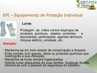 Luvas
Protegem as mãos contra respingos de
produtos químicos, objetos cortantes e
escoriantes, perfurações, agentes térmicos
choque elétrico, umidade, etc.
Atenção:
Mantenha-as em bom estado de conservação e limpeza.
Evite contato com graxas, óleos ou produtos químicos que
restringirão a sua utilização;
Mantenha as luvas sempre higienizadas;
Solicite luvas adequadas às suas tarefas. Qualquer dúvida,
informe-se com o pessoal da segurança do trabalho.
EPI – Equipamento de Proteção Individual
 