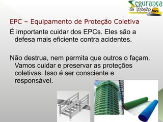 É importante cuidar dos EPCs. Eles são a
defesa mais eficiente contra acidentes.
Não destrua, nem permita que outros o façam.
Vamos cuidar e preservar as proteções
coletivas. Isso é ser consciente e
responsável.
EPC – Equipamento de Proteção Coletiva
 