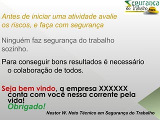 Ninguém faz segurança do trabalho
sozinho.
Para conseguir bons resultados é necessário
o colaboração de todos.
Seja bem vindo, a empresa XXXXXX
conta com você nessa corrente pela
vida!
Antes de iniciar uma atividade avalie
os riscos, e faça com segurança
Obrigado!
Nestor W. Neto Técnico em Segurança do Trabalho
 