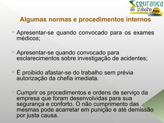 Algumas normas e procedimentos internos
 Apresentar-se quando convocado para os exames
médicos;
 Apresentar-se quando convocado para
esclarecimentos sobre investigação de acidentes;
 É proibido afastar-se do trabalho sem prévia
autorização da chefia imediata.
 Cumprir os procedimentos e ordens de serviço da
empresa que foram desenvolvidas para sua
segurança e conforto. O não cumprimento das
mesmas pode acarretar em punição e até demissão
por justa causa.
 