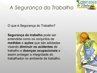 A Segurança do Trabalho
 O que é Segurança do Trabalho?
 Segurança do trabalho pode ser
entendida como os conjuntos de
medidas e ações que são adotadas
visando diminuir os acidentes de
trabalho e doenças ocupacionais e
assim proteger a integridade do
trabalhador no ambiente de trabalho.
 
