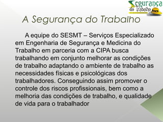 A Segurança do Trabalho
A equipe do SESMT – Serviços Especializado
em Engenharia de Segurança e Medicina do
Trabalho em parceria com a CIPA busca
trabalhando em conjunto melhorar as condições
de trabalho adaptando o ambiente de trabalho as
necessidades físicas e psicológicas dos
trabalhadores. Conseguindo assim promover o
controle dos riscos profissionais, bem como a
melhoria das condições de trabalho, e qualidade
de vida para o trabalhador
 