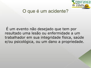 O que é um acidente?
É um evento não desejado que tem por
resultado uma lesão ou enfermidade a um
trabalhador em sua integridade física, saúde
e/ou psicológica, ou um dano a propriedade.
 