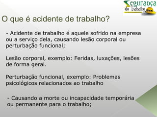 O que é acidente de trabalho?
- Acidente de trabalho é aquele sofrido na empresa
ou a serviço dela, causando lesão corporal ou
perturbação funcional;
Lesão corporal, exemplo: Feridas, luxações, lesões
de forma geral.
Perturbação funcional, exemplo: Problemas
psicológicos relacionados ao trabalho
- Causando a morte ou incapacidade temporária
ou permanente para o trabalho;
 