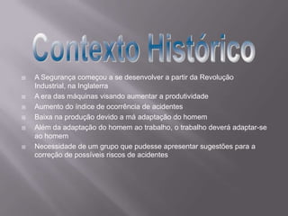  A Segurança começou a se desenvolver a partir da Revolução
Industrial, na Inglaterra
 A era das máquinas visando aumentar a produtividade
 Aumento do índice de ocorrência de acidentes
 Baixa na produção devido a má adaptação do homem
 Além da adaptação do homem ao trabalho, o trabalho deverá adaptar-se
ao homem
 Necessidade de um grupo que pudesse apresentar sugestões para a
correção de possíveis riscos de acidentes
 