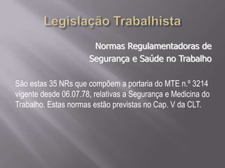 Normas Regulamentadoras de
Segurança e Saúde no Trabalho
São estas 35 NRs que compõem a portaria do MTE n.º 3214
vigente desde 06.07.78, relativas a Segurança e Medicina do
Trabalho. Estas normas estão previstas no Cap. V da CLT.
 