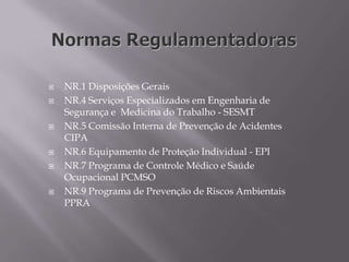  NR.1 Disposições Gerais
 NR.4 Serviços Especializados em Engenharia de
Segurança e Medicina do Trabalho - SESMT
 NR.5 Comissão Interna de Prevenção de Acidentes
CIPA
 NR.6 Equipamento de Proteção Individual - EPI
 NR.7 Programa de Controle Médico e Saúde
Ocupacional PCMSO
 NR.9 Programa de Prevenção de Riscos Ambientais
PPRA
 