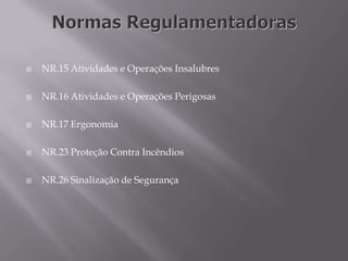  NR.15 Atividades e Operações Insalubres
 NR.16 Atividades e Operações Perigosas
 NR.17 Ergonomia
 NR.23 Proteção Contra Incêndios
 NR.26 Sinalização de Segurança
 