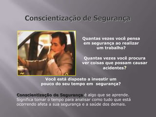Quantas vezes você pensa
em segurança ao realizar
um trabalho?
Quantas vezes você procura
ver coisas que possam causar
acidentes?
Você está disposto a investir um
pouco do seu tempo em segurança?
Conscientização de Segurança é algo que se aprende.
Significa tomar o tempo para analisar como tudo que está
ocorrendo afeta a sua segurança e a saúde dos demais.
 