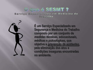 É um Serviço Especializado em
Segurança e Medicina do Trabalho
composto por um conjunto de
medidas técnicas, educacionais,
médicas e psicológicas, que
objetiva a prevenção de acidentes,
pela eliminação dos atos e
condições inseguras encontradas
no ambiente.
 