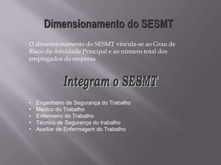 O dimensionamento do SESMT vincula-se ao Grau de
Risco da Atividade Principal e ao número total dos
empregados da empresa
• Engenheiro de Segurança do Trabalho
• Médico do Trabalho
• Enfermeiro do Trabalho
• Técnico de Segurança do trabalho
• Auxiliar de Enfermagem do Trabalho
 