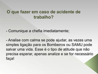 - Comunique a chefia imediatamente;
- Analise com calma se pode ajudar, as vezes uma
simples ligação para os Bombeiros ou SAMU pode
salvar uma vida. Esse é o tipo de atitude que não
precisa esperar, apenas analize e se for necessário
faça!
O que fazer em caso de acidente de
trabalho?
 