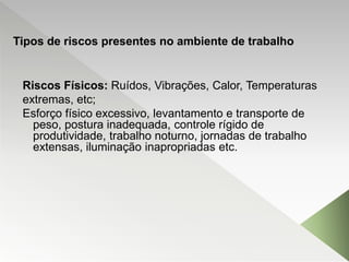 Riscos Físicos: Ruídos, Vibrações, Calor, Temperaturas
extremas, etc;
Esforço físico excessivo, levantamento e transporte de
peso, postura inadequada, controle rígido de
produtividade, trabalho noturno, jornadas de trabalho
extensas, iluminação inapropriadas etc.
Tipos de riscos presentes no ambiente de trabalho
 