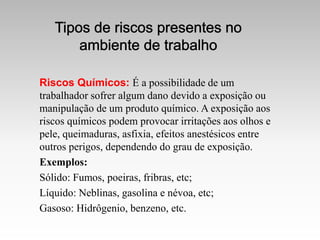 Riscos Químicos: É a possibilidade de um
trabalhador sofrer algum dano devido a exposição ou
manipulação de um produto químico. A exposição aos
riscos químicos podem provocar irritações aos olhos e
pele, queimaduras, asfixia, efeitos anestésicos entre
outros perigos, dependendo do grau de exposição.
Exemplos:
Sólido: Fumos, poeiras, fribras, etc;
Líquido: Neblinas, gasolina e névoa, etc;
Gasoso: Hidrôgenio, benzeno, etc.
 