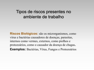Riscos Biológicos: são os microrganismos, como
vírus e bactérias causadores de doenças, parasitas,
internos como vermes, externos, como piolhos e
protozoários, como o causador da doença de chagas.
Exemplos: Bactérias, Vírus, Fungos e Protozoários
 